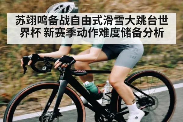 苏翊鸣备战自由式滑雪大跳台世界杯 新赛季动作难度储备分析